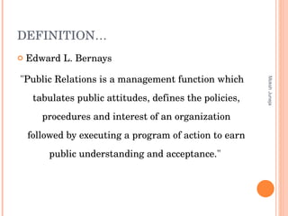 DEFINITION… Edward L. Bernays "Public Relations is a management function which tabulates public attitudes, defines the policies, procedures and interest of an organization followed by executing a program of action to earn public understanding and acceptance."  Moksh Juneja 