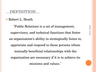 … DEFINITION… Robert L. Heath  "Public Relations is a set of management, supervisory, and technical functions that foster an organization's ability to strategically listen to, appreciate and respond to those persons whose mutually beneficial relationships with the organization are necessary if it is to achieve its missions and values." Moksh Juneja 
