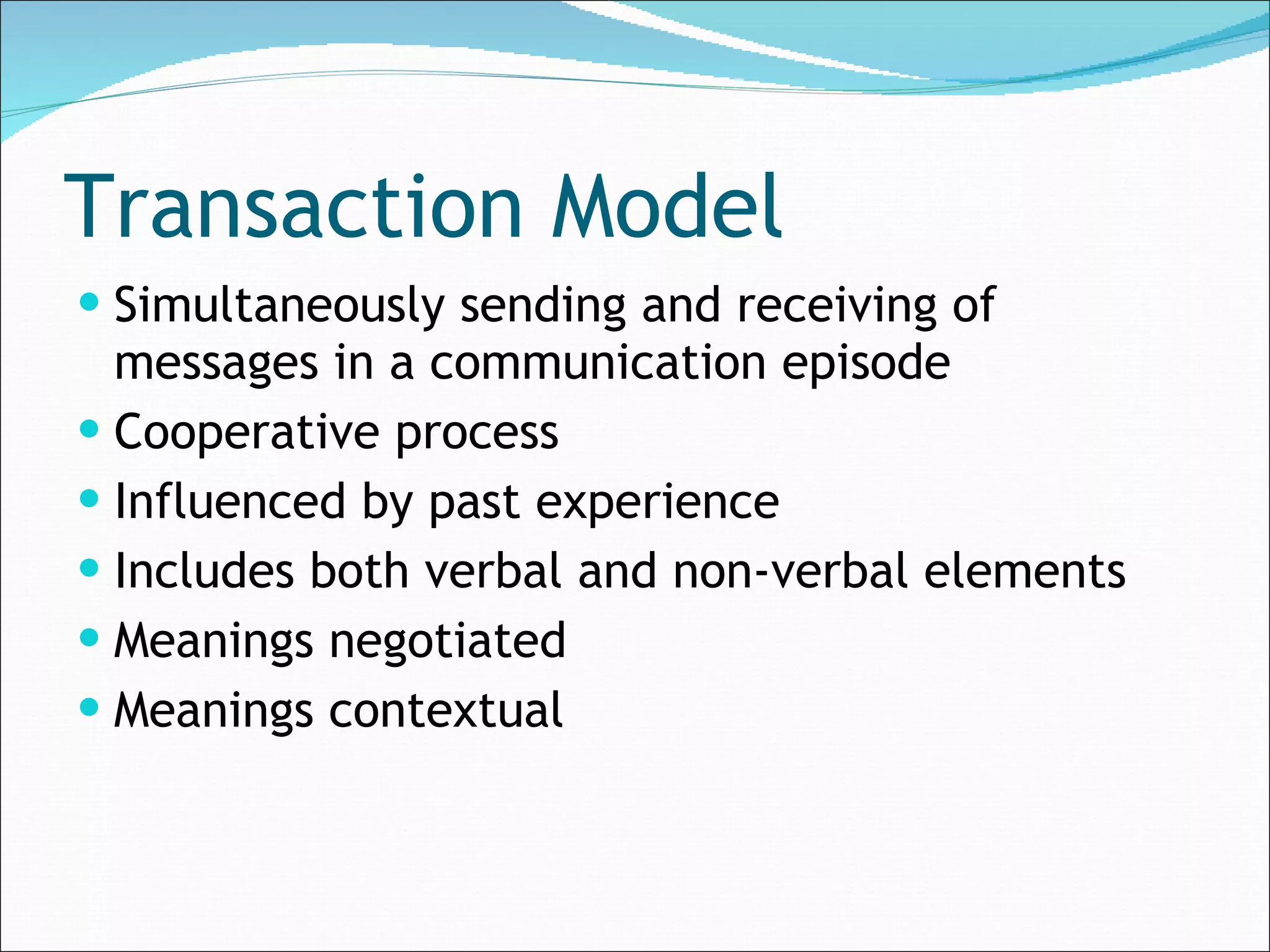 Transaction Model Simultaneously sending and receiving of messages in a communication episode Cooperative process Influenced by past experience Includes both verbal and non-verbal elements Meanings negotiated Meanings contextual 