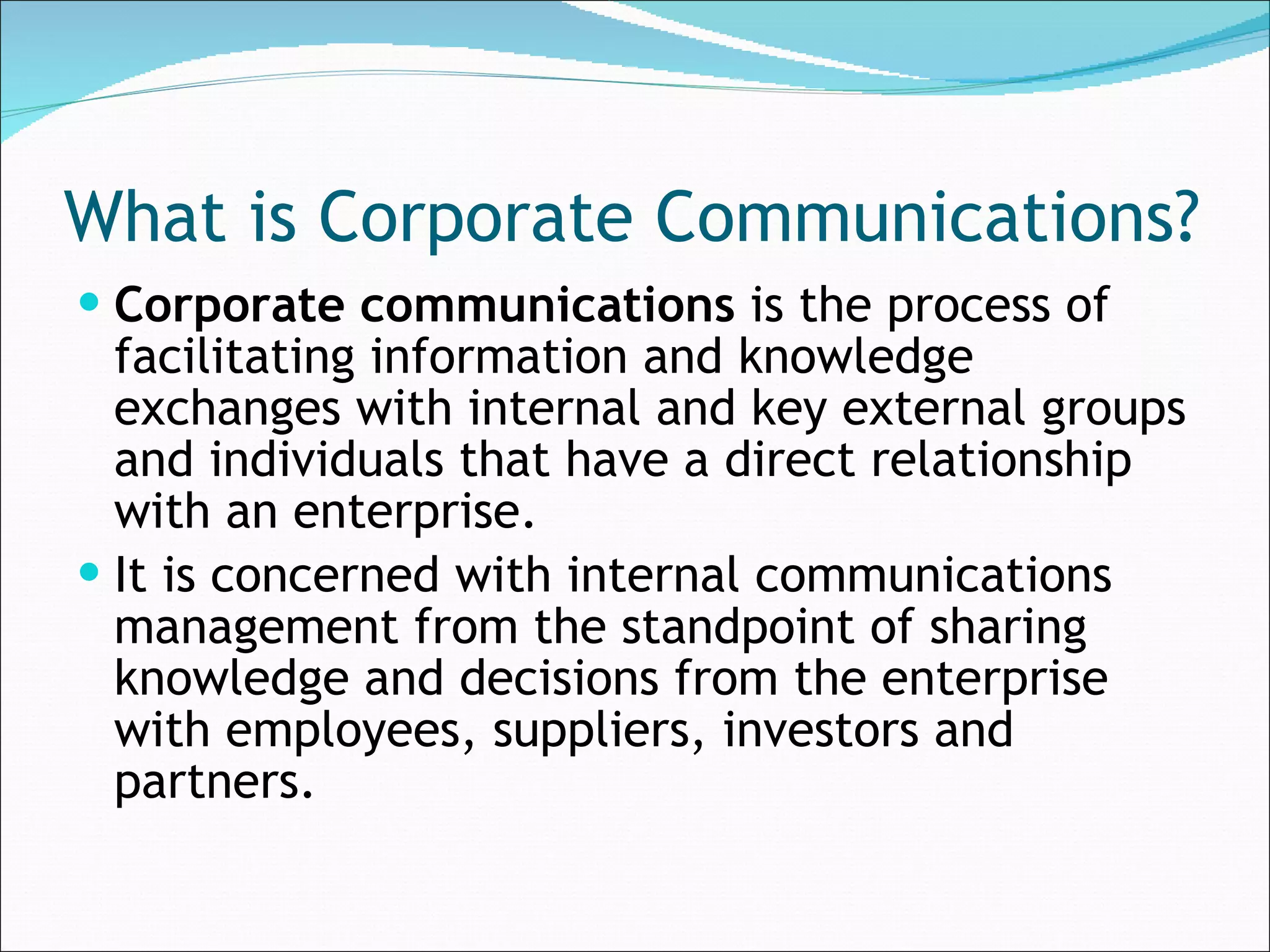 What is Corporate Communications? Corporate communications  is the process of facilitating information and knowledge exchanges with internal and key external groups and individuals that have a direct relationship with an enterprise.  It is concerned with internal communications management from the standpoint of sharing knowledge and decisions from the enterprise with employees, suppliers, investors and partners. 