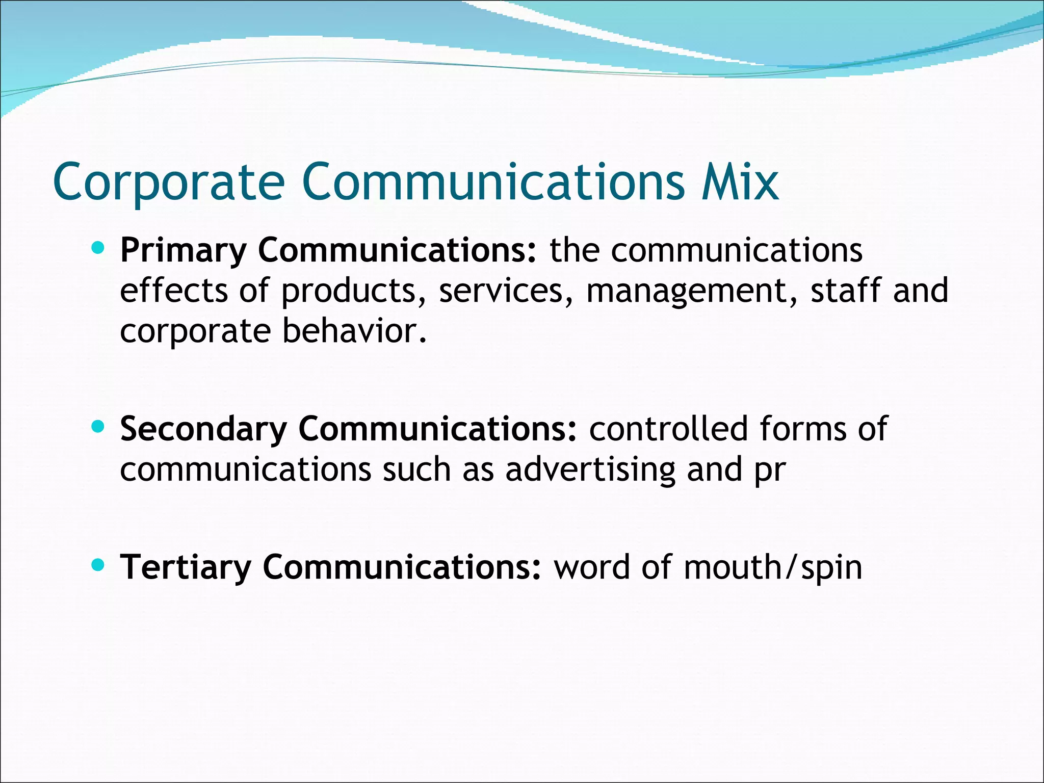 Corporate Communications Mix Primary Communications:  the communications effects of products, services, management, staff and corporate behavior. Secondary Communications:  controlled forms of communications such as advertising and pr Tertiary Communications:  word of mouth/spin 