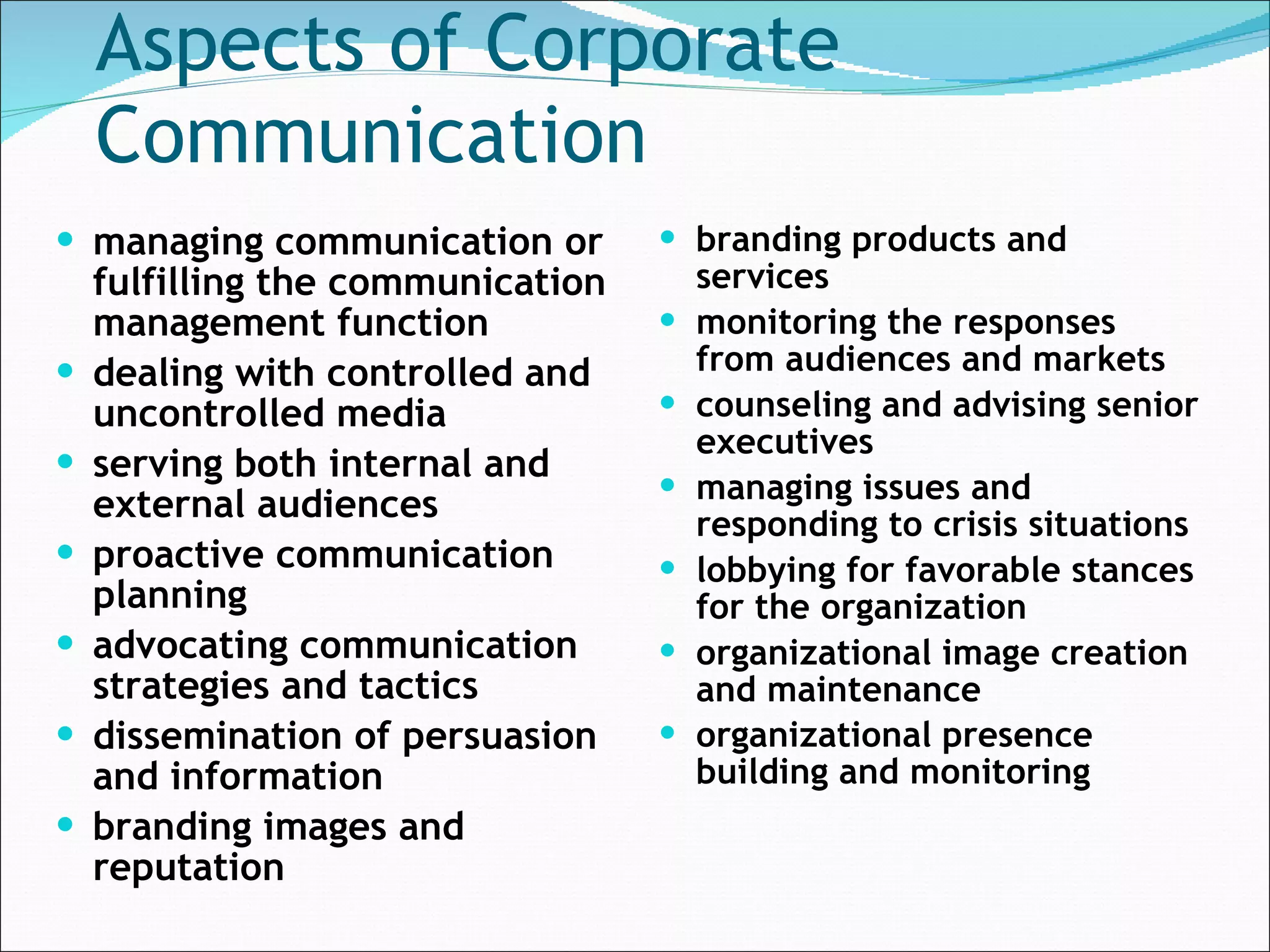 Aspects of Corporate Communication managing communication or fulfilling the communication management function   dealing with controlled and uncontrolled media   serving both internal and external audiences   proactive communication planning   advocating communication strategies and tactics   dissemination of persuasion and information branding images and reputation branding products and services monitoring the responses from audiences and markets   counseling and advising senior executives   managing issues and responding to crisis situations   lobbying for favorable stances for the organization   organizational image creation and maintenance   organizational presence building and monitoring   