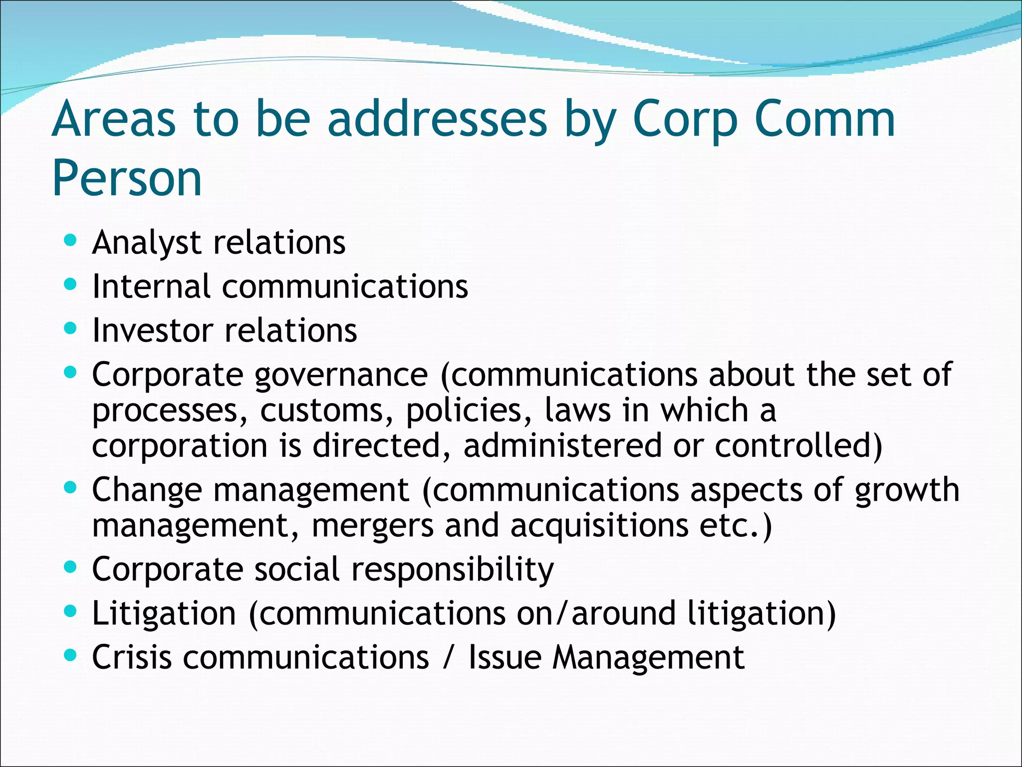 Areas to be addresses by Corp Comm Person Analyst relations  Internal communications  Investor relations Corporate governance (communications about the set of processes, customs, policies, laws in which a corporation is directed, administered or controlled)  Change management (communications aspects of growth management, mergers and acquisitions etc.) Corporate social responsibility  Litigation (communications on/around litigation)  Crisis communications / Issue Management  