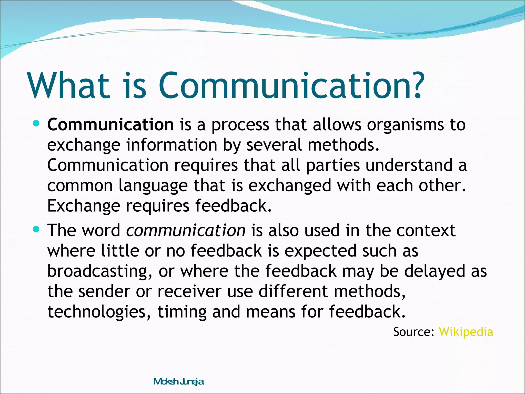 What is Communication? Communication  is a process that allows organisms to exchange information by several methods. Communication requires that all parties understand a common language that is exchanged with each other. Exchange requires feedback.  The word  communication  is also used in the context where little or no feedback is expected such as broadcasting, or where the feedback may be delayed as the sender or receiver use different methods, technologies, timing and means for feedback. Source:  Wikipedia Moksh Juneja 