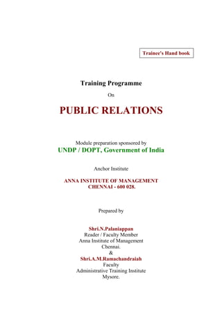 Training Programme
On
PUBLIC RELATIONS
Module preparation sponsored by
UNDP / DOPT, Government of India
Anchor Institute
ANNA INSTITUTE OF MANAGEMENT
CHENNAI - 600 028.
Prepared by
Shri.N.Palaniappan
Reader / Faculty Member
Anna Institute of Management
Chennai.
&
Shri.A.M.Ramachandraiah
Faculty
Administrative Training Institute
Mysore.
Trainee's Hand book
 
