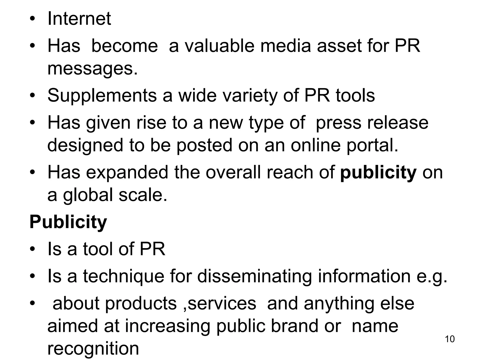 • Internet
• Has become a valuable media asset for PR
messages.
• Supplements a wide variety of PR tools
• Has given rise to a new type of press release
designed to be posted on an online portal.
• Has expanded the overall reach of publicity on
a global scale.
Publicity
• Is a tool of PR
• Is a technique for disseminating information e.g.
• about products ,services and anything else
aimed at increasing public brand or name
recognition
10
 