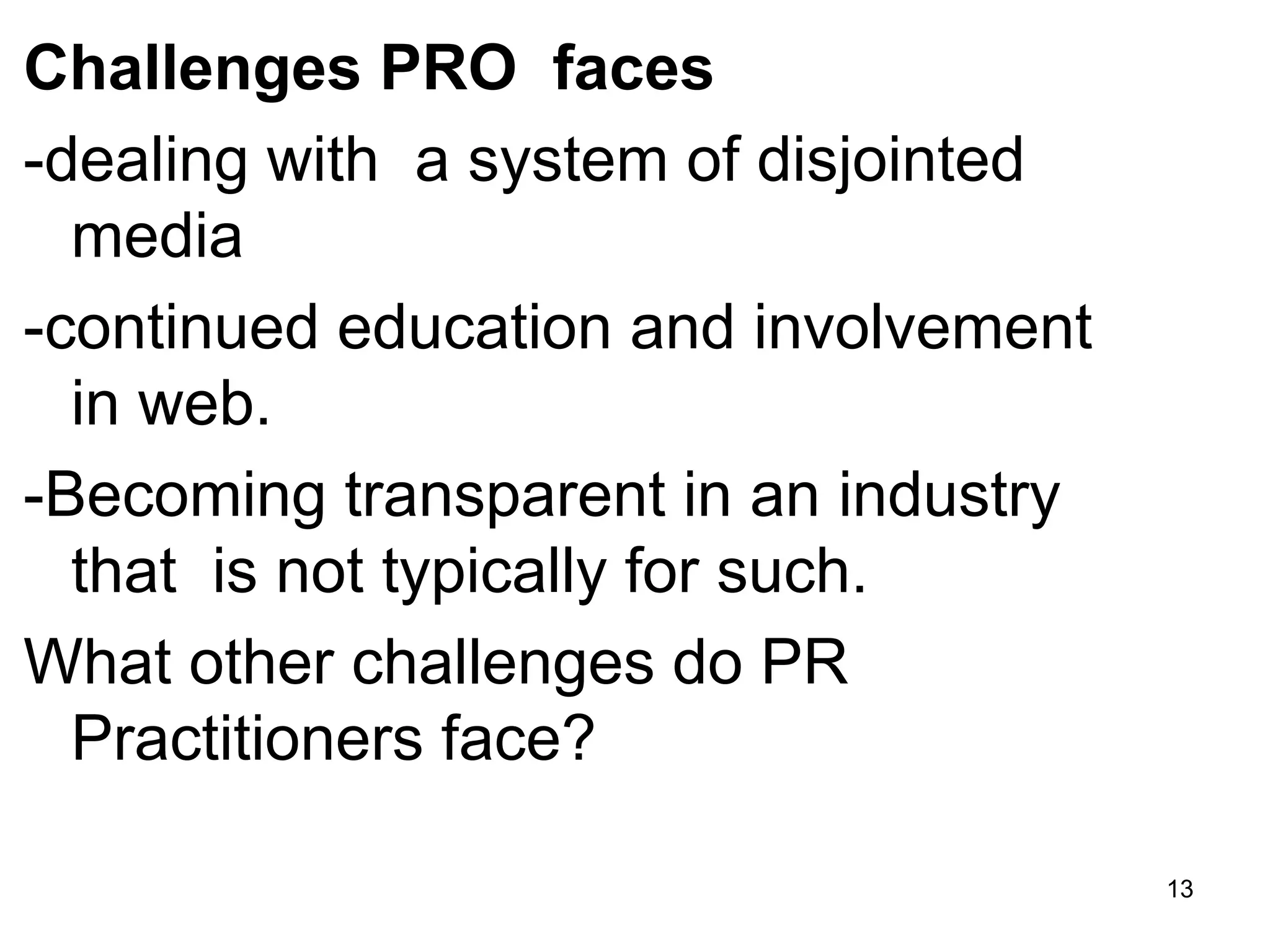 Challenges PRO faces
-dealing with a system of disjointed
media
-continued education and involvement
in web.
-Becoming transparent in an industry
that is not typically for such.
What other challenges do PR
Practitioners face?
13
 