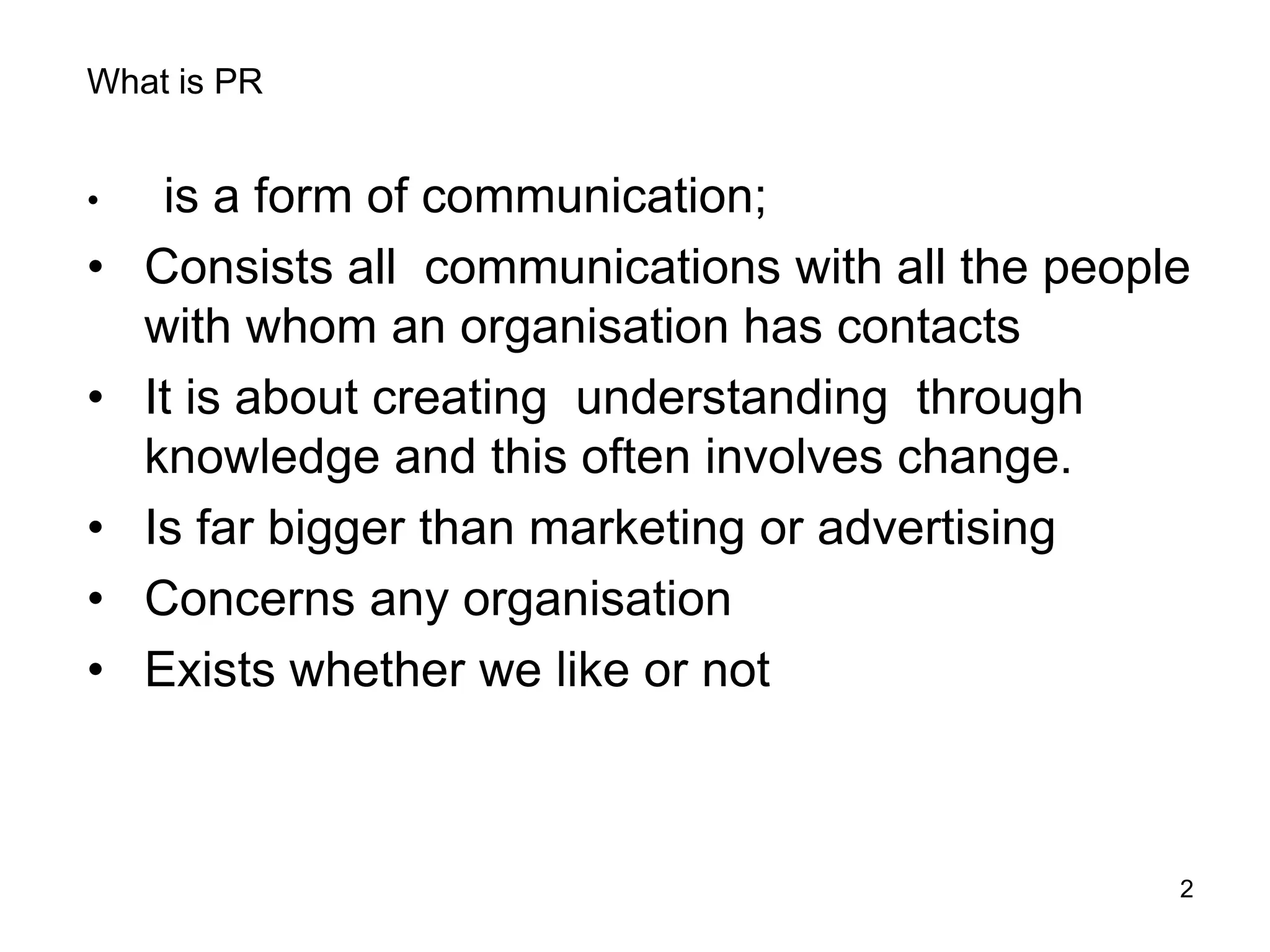 2
What is PR
• is a form of communication;
• Consists all communications with all the people
with whom an organisation has contacts
• It is about creating understanding through
knowledge and this often involves change.
• Is far bigger than marketing or advertising
• Concerns any organisation
• Exists whether we like or not
 