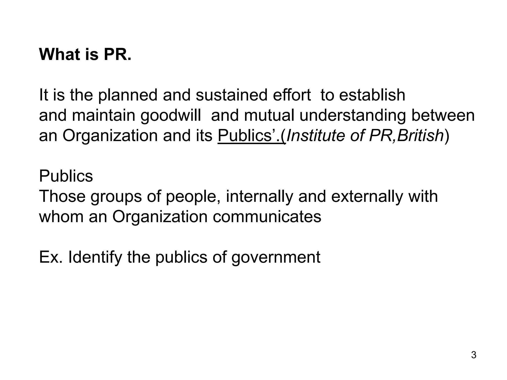 3
What is PR.
It is the planned and sustained effort to establish
and maintain goodwill and mutual understanding between
an Organization and its Publics’.(Institute of PR,British)
Publics
Those groups of people, internally and externally with
whom an Organization communicates
Ex. Identify the publics of government
 