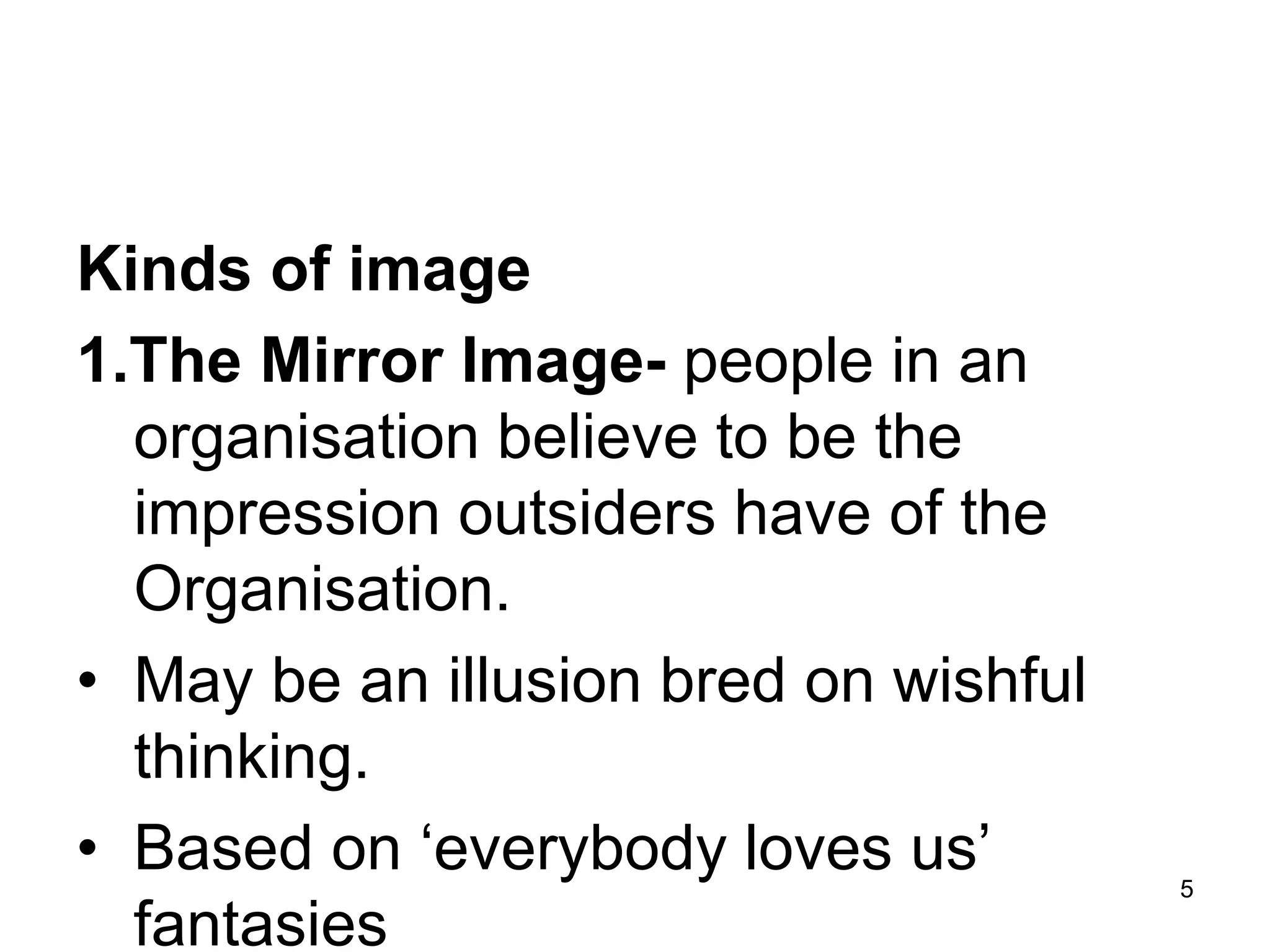 Kinds of image
1.The Mirror Image- people in an
organisation believe to be the
impression outsiders have of the
Organisation.
• May be an illusion bred on wishful
thinking.
• Based on ‘everybody loves us’
fantasies
5
 