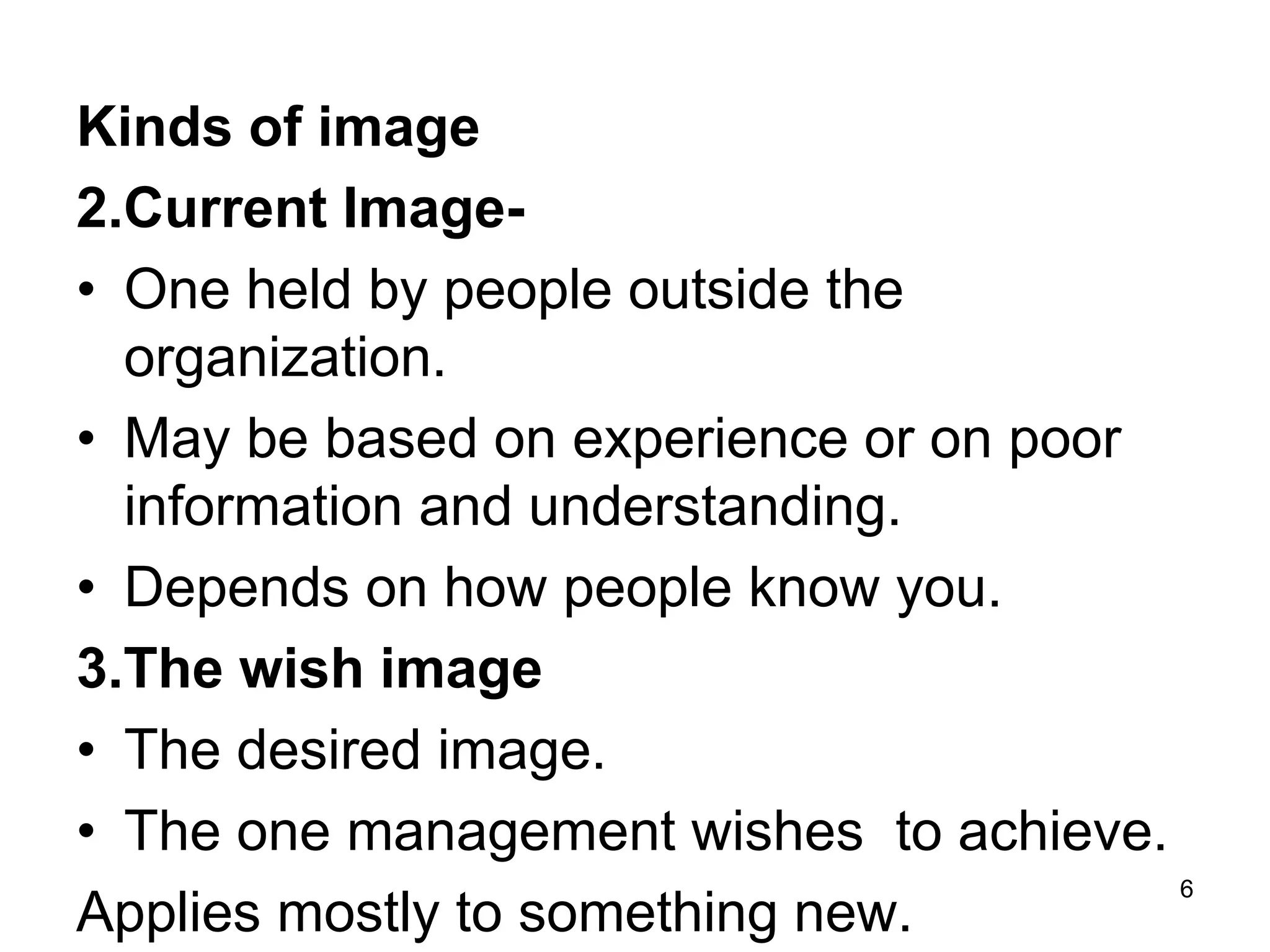 Kinds of image
2.Current Image-
• One held by people outside the
organization.
• May be based on experience or on poor
information and understanding.
• Depends on how people know you.
3.The wish image
• The desired image.
• The one management wishes to achieve.
Applies mostly to something new.
6
 