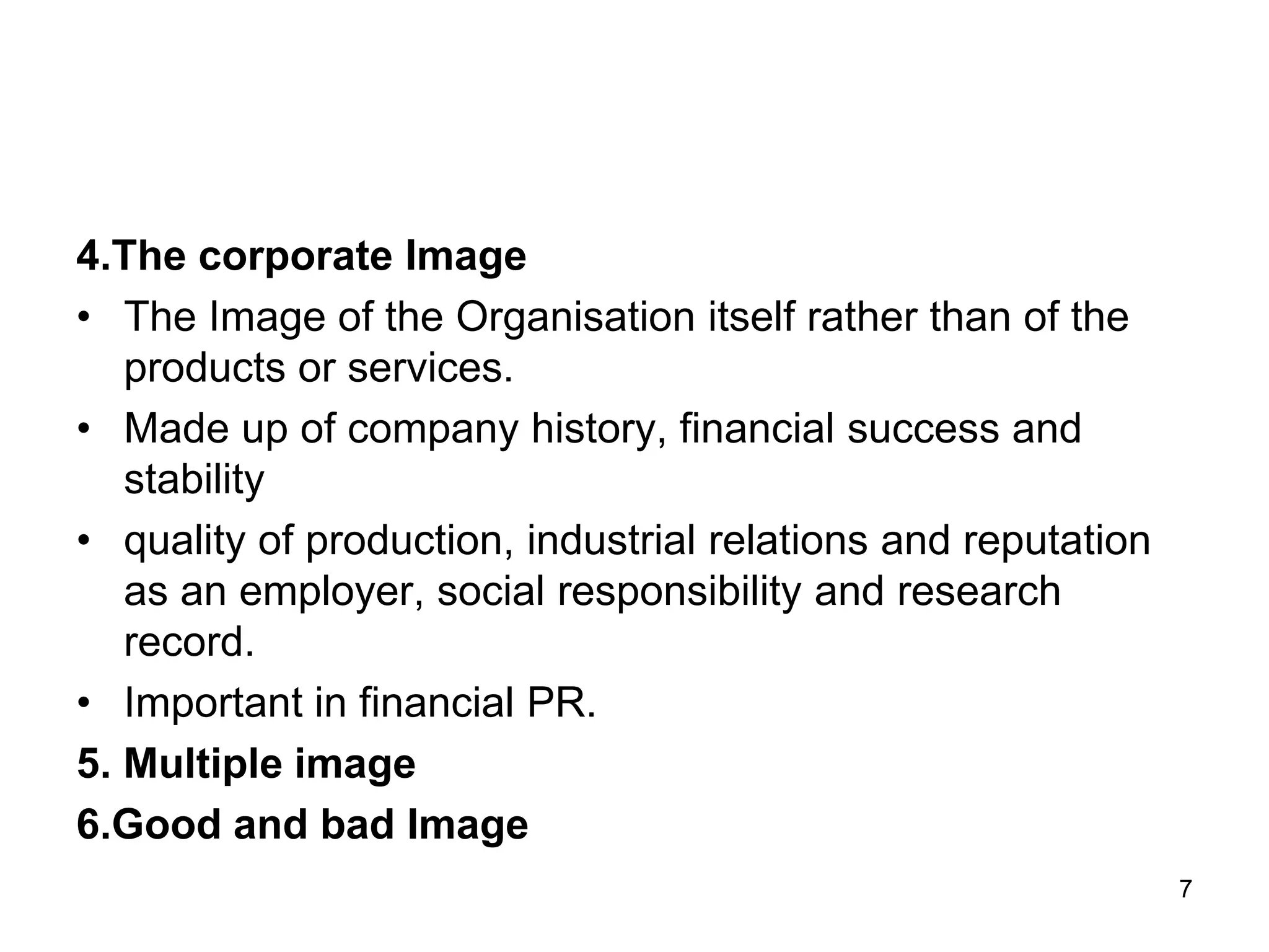 4.The corporate Image
• The Image of the Organisation itself rather than of the
products or services.
• Made up of company history, financial success and
stability
• quality of production, industrial relations and reputation
as an employer, social responsibility and research
record.
• Important in financial PR.
5. Multiple image
6.Good and bad Image
7
 