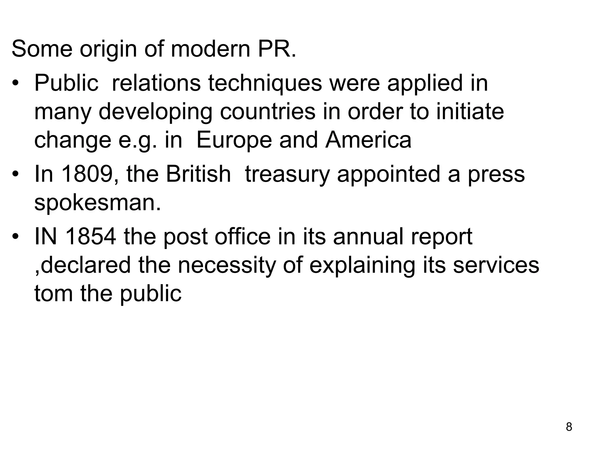 Some origin of modern PR.
• Public relations techniques were applied in
many developing countries in order to initiate
change e.g. in Europe and America
• In 1809, the British treasury appointed a press
spokesman.
• IN 1854 the post office in its annual report
,declared the necessity of explaining its services
tom the public
8
 