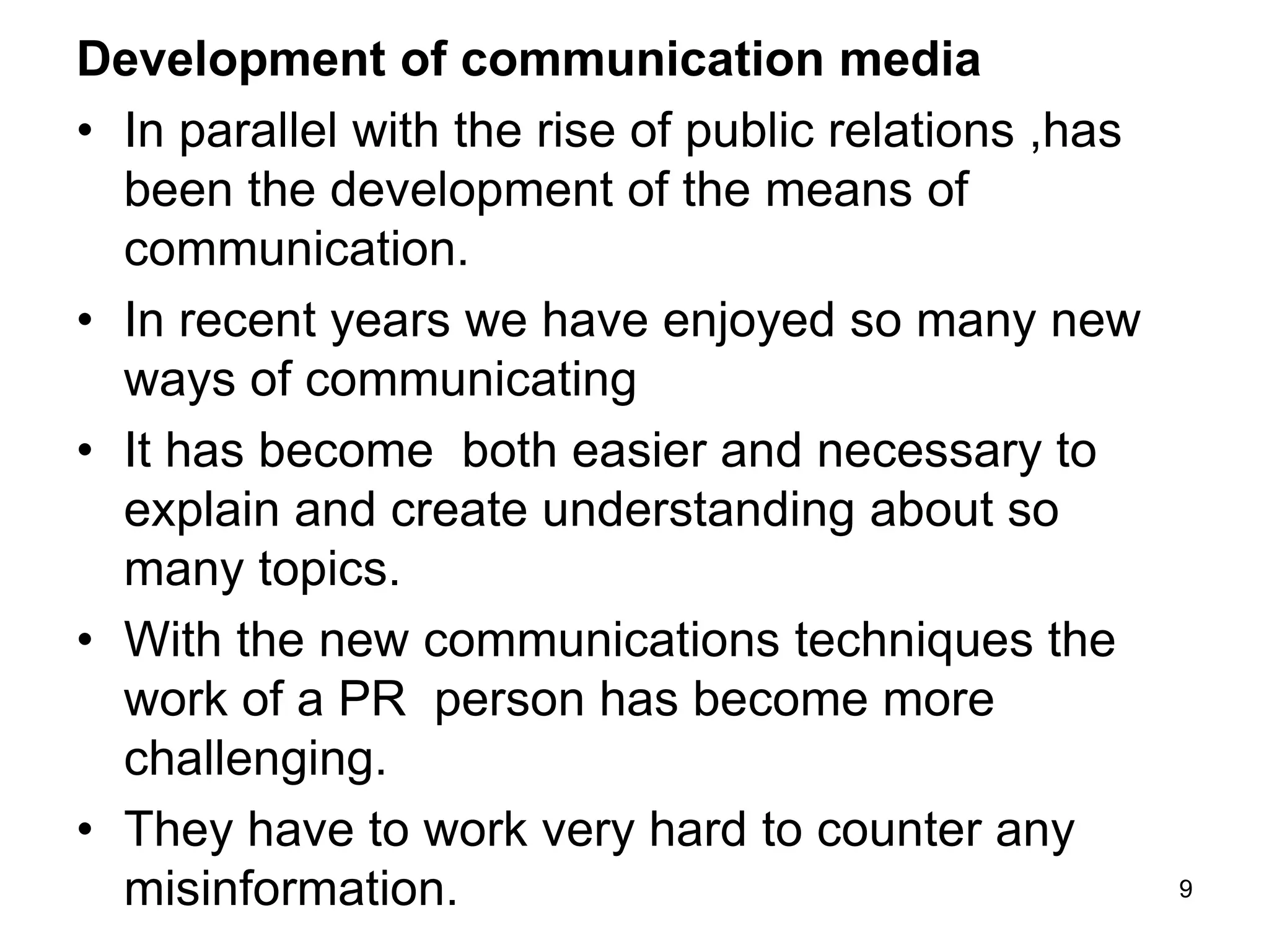 Development of communication media
• In parallel with the rise of public relations ,has
been the development of the means of
communication.
• In recent years we have enjoyed so many new
ways of communicating
• It has become both easier and necessary to
explain and create understanding about so
many topics.
• With the new communications techniques the
work of a PR person has become more
challenging.
• They have to work very hard to counter any
misinformation. 9
 