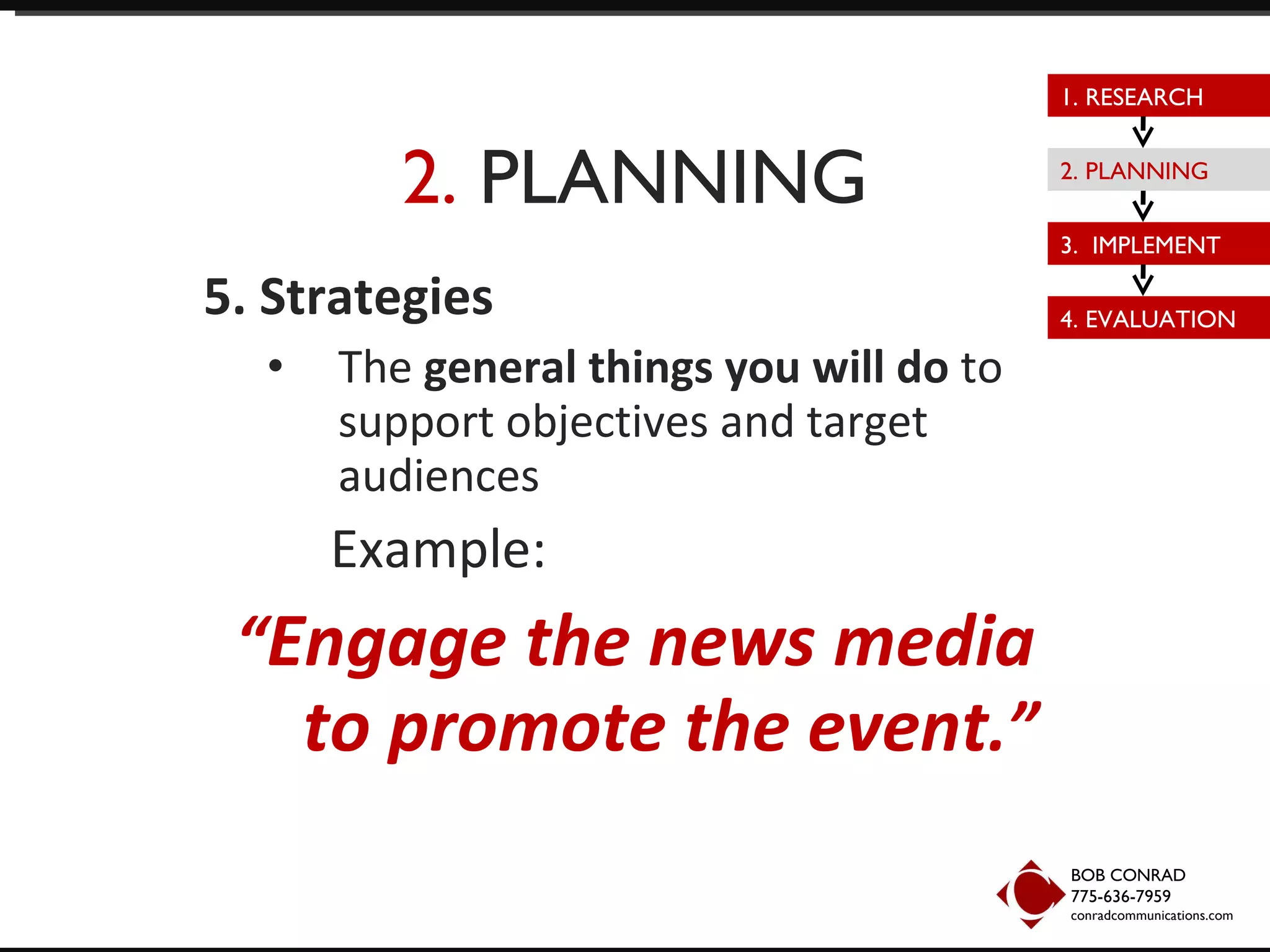2.  PLANNING 5. Strategies The  general things you will do  to support objectives and target audiences Example:  “ Engage the news media to promote the event .” BOB CONRAD 775-636-7959  conradcommunications.com 1. RESEARCH 2. PLANNING 3.  IMPLEMENT 4. EVALUATION 