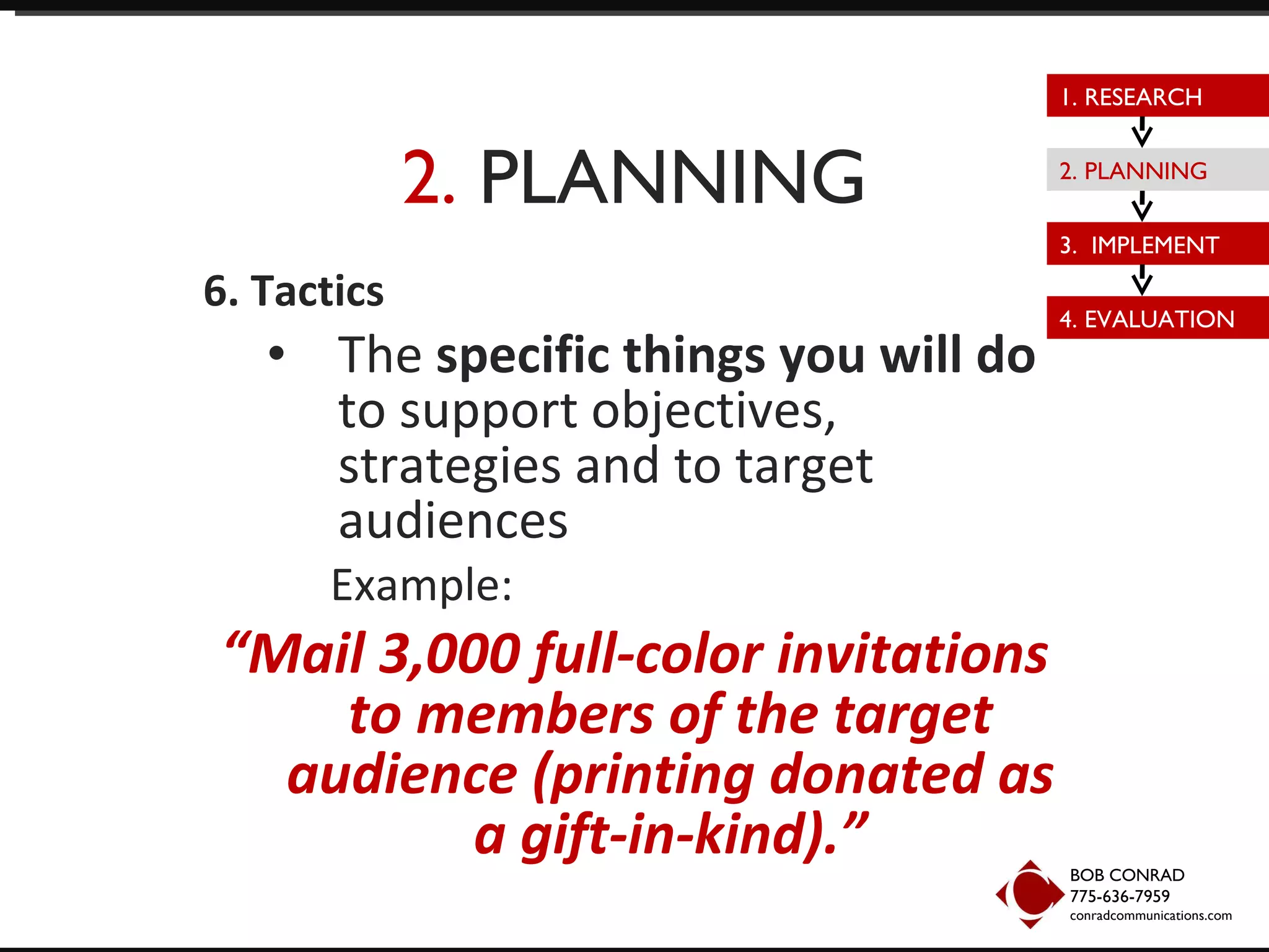 2.  PLANNING 6. Tactics The  specific things you will do  to support objectives, strategies and to target audiences Example:  “ Mail 3,000 full-color invitations to members of the target audience (printing donated as a gift-in-kind).” BOB CONRAD 775-636-7959  conradcommunications.com 1. RESEARCH 2. PLANNING 3.  IMPLEMENT 4. EVALUATION 