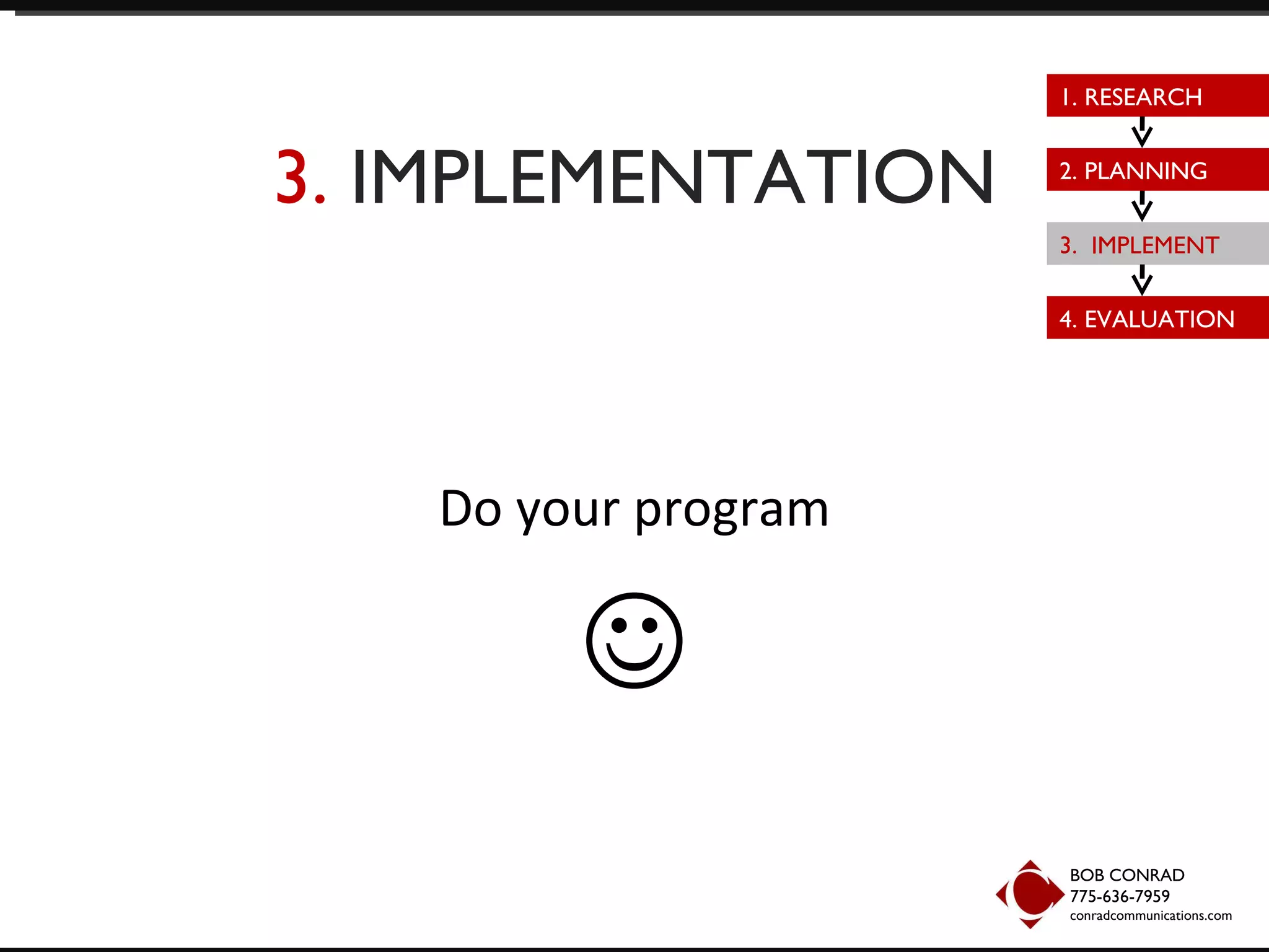 3.  IMPLEMENTATION Do your program  BOB CONRAD 775-636-7959  conradcommunications.com 1. RESEARCH 2. PLANNING 3.  IMPLEMENT 4. EVALUATION 