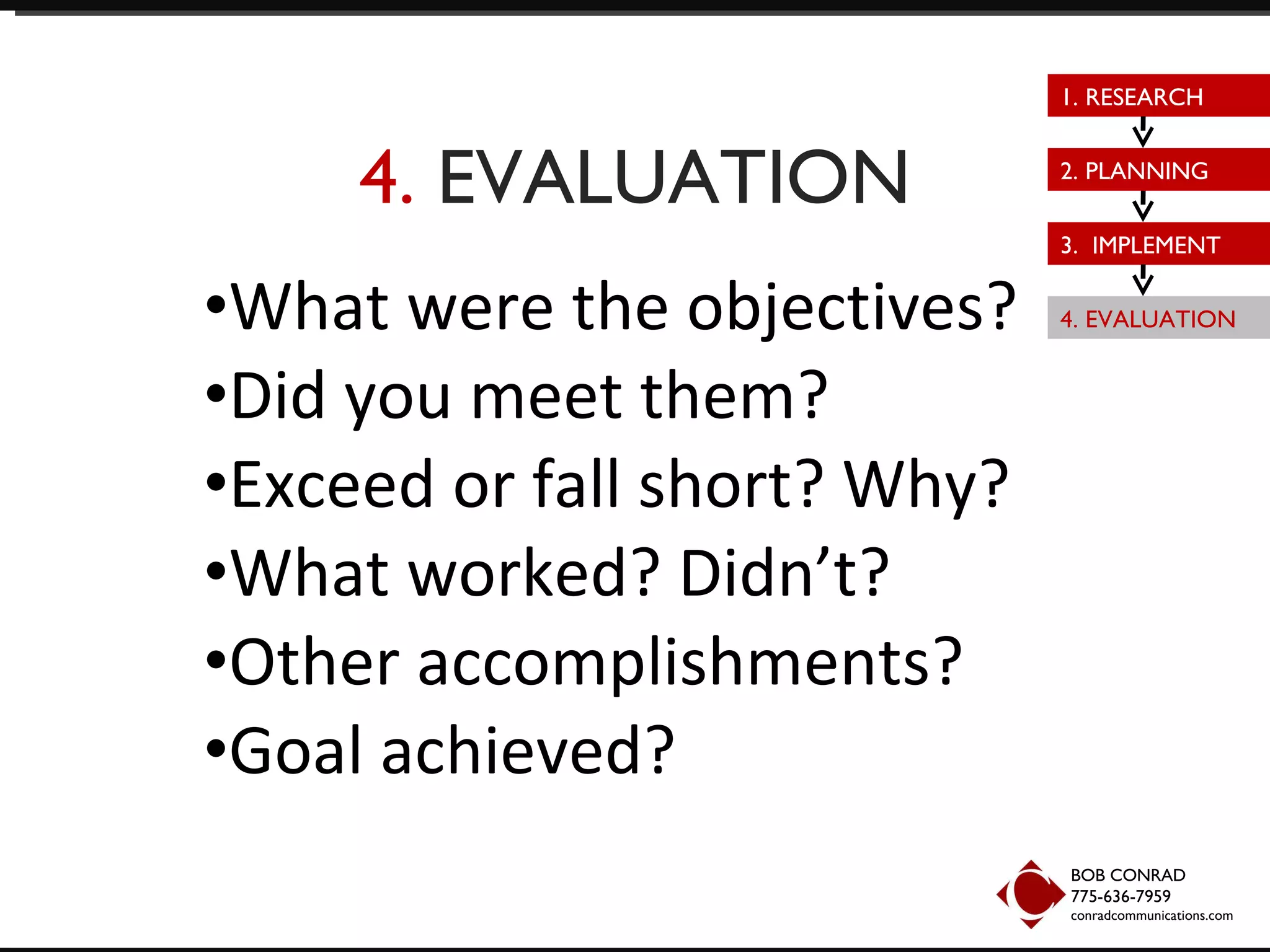 4.  EVALUATION What were the objectives? Did you meet them? Exceed or fall short? Why? What worked? Didn’t? Other accomplishments? Goal achieved? BOB CONRAD 775-636-7959  conradcommunications.com 1. RESEARCH 2. PLANNING 3.  IMPLEMENT 4. EVALUATION 