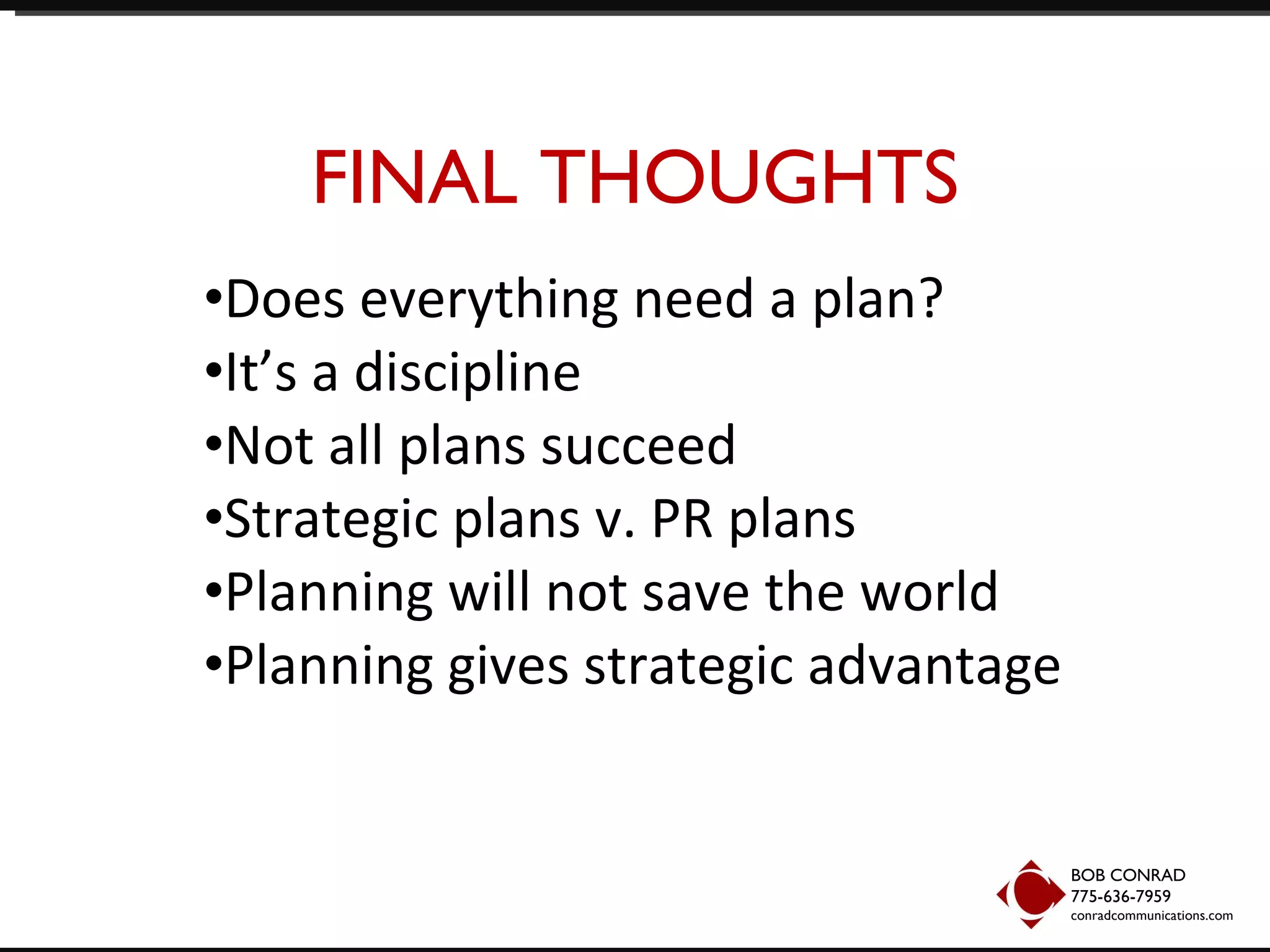 FINAL THOUGHTS Does everything need a plan? It’s a discipline Not all plans succeed Strategic plans v. PR plans Planning will not save the world Planning gives strategic advantage BOB CONRAD 775-636-7959  conradcommunications.com 