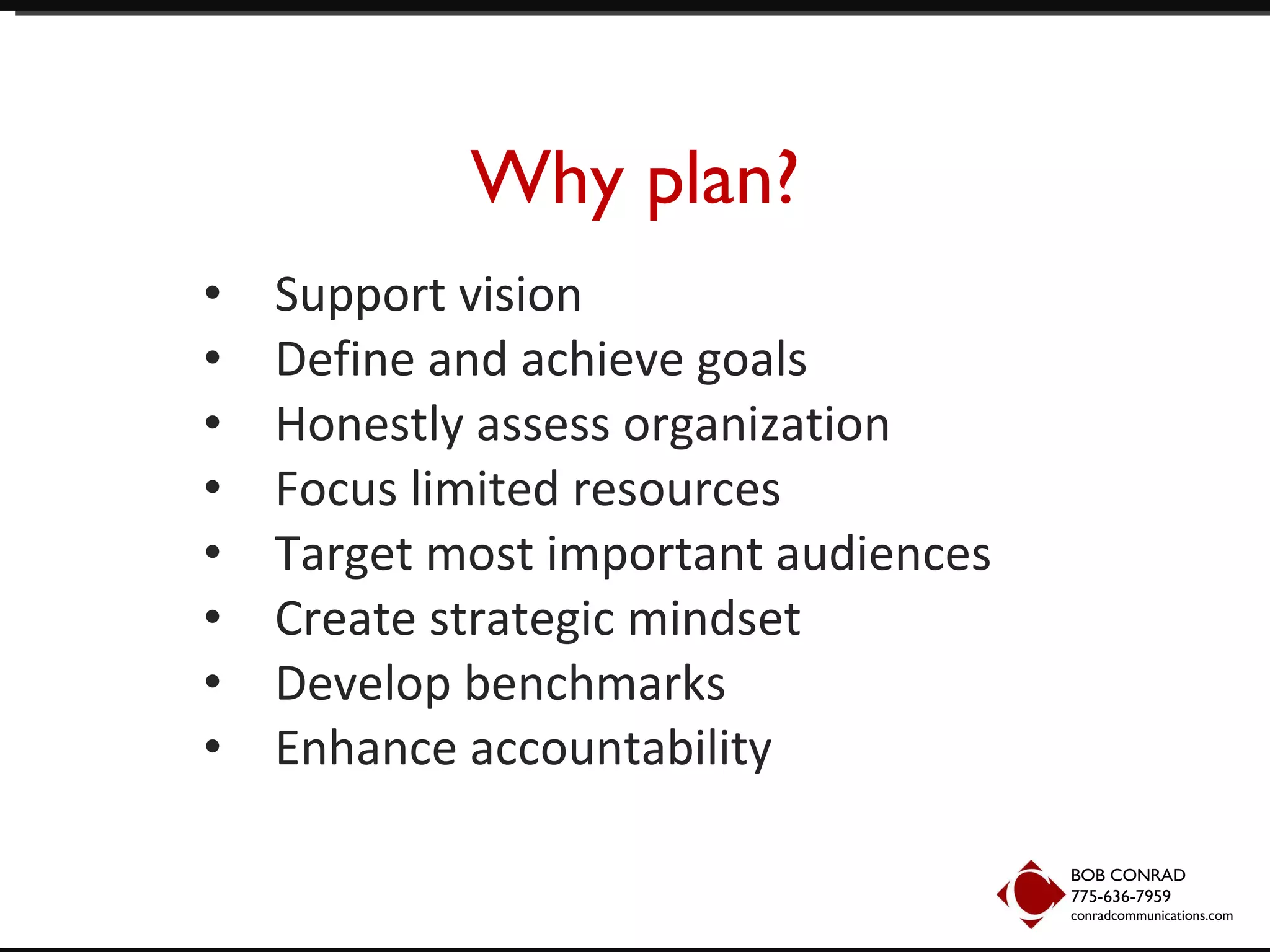 Why plan? Support vision Define and achieve goals Honestly assess organization Focus limited resources Target most important audiences Create strategic mindset Develop benchmarks Enhance accountability BOB CONRAD 775-636-7959  conradcommunications.com 