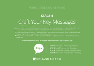 Craft Your Key Messages
STAGE 4
PUBLIC RELATIONS PLAN
Before you initiate any communication with the media, determine what you need to say to them. You should identify a few
primary messages that you’ll infuse into all your external communications. These messages will:
Create impact through consistency — repeatedly emitting news and communications that contain these messages will
help your target audience fully understand your value proposition.
Reinforce your market position — your key messages will help your target audience know when and why they should
choose you.
You will probably want to define key messages at both the company level and product level.
STEP 1:	Define Your Positioning Statement
STEP 2:	Draft & Prioritize Key Messages
STEP 3:	Schedule & Prepare Communications
STEP 4:	Standardize Press Release Formatting
 