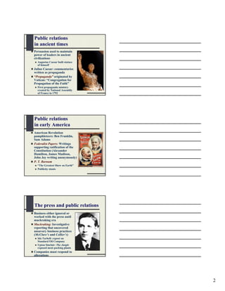 Public relations
in ancient times
Persuasion used to maintain
power of leaders in ancient
civilizations
  Augustus Caesar built statues
  of himself
Julius Caesar: commentaries
written as propaganda
“Propaganda” originated by
Vatican: “Congregation for
Propagation of the Faith”
  First propaganda ministry
  created by National Assembly
  of France in 1792




Public relations
in early America
American Revolution
pamphleteers: Ben Franklin,
Sam Adams
Federalist Papers: Writings
supporting ratification of the
Constitution (Alexander
Hamilton, James Madison,
John Jay writing anonymously)
P. T. Barnum
  “The Greatest Show on Earth”
  Publicity stunts




The press and public relations
Business either ignored or
worked with the press until
muckraking era
Muckraking: Investigative
reporting that uncovered
unsavory business practices
(McClure’s and Collier’s)
  Ida Tarbell: exposé on
  Standard Oil Company
  Upton Sinclair: The Jungle
  exposed meat packing plants
Companies must respond to
allegations




                                  2
 