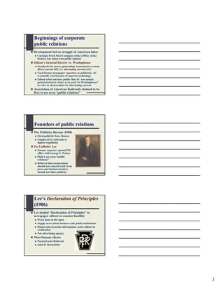 Beginnings of corporate
public relations
Development tied to struggle of American labor
  Carnegie-Frick Steel Company strike (1892): strike
  broken, but union won public opinion
Edison’s General Electric vs. Westinghouse
  Standards for power generating/ transmission system:
  Direct current (DC) vs. alternating current (AC)
  Used former newspaper reporters as publicists; AC
  eventually won because of superior technology
  Edison tried convince public that AC was unsafe,
  patented electric chair; even used “to Westinghouse”
  to refer to electrocution by alternating current
Association of American Railroads claimed to be
first to use term “public relations”




Founders of public relations
The Publicity Bureau (1900)
  First publicity firm, Boston
  Employed by railroads to
  oppose regulation
Ivy Ledbetter Lee
  Former reporter, opened NY
  office with George F. Parker
  Didn’t use term “public
  relations”
  Believed that corporations
  should not conceal truth from
  press and business leaders
  should not shun publicity




Lee’s Declaration of Principles
(1906)
Lee mailed “Declaration of Principles” to
newspaper editors to counter hostility
  Work done in the open
  Supply news about business and public institutions
  Honest and accurate information; assist editors in
  verification
  Not advertising agency
Most famous clients
  Pennsylvania Railroad
  John D. Rockefeller




                                                         3
 