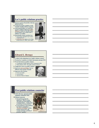 Lee’s public relations practice
Went to work for Rockefeller full-time
(dissolved firm)
Countered negative publicity of Ida
Tarbell’s Standard Oil investigation
Advised Rockefeller on countering
negative publicity following Ludlow
Massacre: strike in Colorado where
several miners, two women and 11
children were killed
Questionable clients tarnished rep
   Soviet Union: attempted to get country
   recognized in U.S.
   German Dye Trust: taken over by Nazis;
   became known as “Hitler’s press agent”




Edward L. Bernays
Credited with originating term “public relations counsel”
Worked for Committee on Public Information during WWI
Wrote first books on public relations
   Crystallization of Public Opinion (1923); Propaganda (1928)
   Public Relations (1952—first public relations textbook)
Taught first course on public relations
Interest in mass psychology: how to
influence large groups of people
Impressive list of clients
   Procter & Gamble
   General Motors
   American Tobacco Company




First public relations counselor
1919: Bernays opened public
relations counselor firm
Ethical concerns
   Set up front groups for
   industries: “Better Living
   Through Increased Highway
   Transportation”— front group
   promoting trucking industry
   Used feminism to gain publicity
   for tobacco companies—
   “Torches of Freedom” (1929):
   Women march down 5th
   Avenue on Easter, smoking to
   promote “equality”




                                                                 4
 