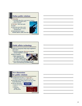 Online public relations
Webcasting
  Streaming video of live events (such as Victoria’s
  Secret Internet lingerie show)
  Video on demand
Web sites: video and audio
Email
Electronic press kits (e-kit)
  Internet URL can be include
   (including links)
Electronic press centers:
includes photos, audio, and video




Public affairs technology
Software programs help target legislators
and voters
  Database programs: ReConnect program
  manages legislative outreach
Role in politics
  Bush campaign sent
  150+ different emails
  to nearly a million voters
  last 10 days of campaign
  Jerry Brown used technology to develop
  grass roots financing (used 800 number)




New dimensions
for public relations
Unauthorized web sites, or “rogue sites”
  Critical of companies; must monitor these sites
Electronic news centers make it easy for media
to get information
Internet discussion
  Usenet news groups
  Listservs
  Chatrooms:
  “stooges” can
  skew discussions




                                                       6
 