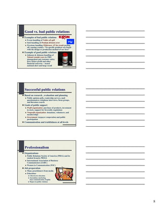 Good vs. bad public relations
Examples of bad public relations
  Exxon handling of Valdez oil spill
  Intel handling of Pentium division error
  Firestone handling Wilderness AT tire treads peeling
  off, causing crashes: “No specific problem was found
  with the design or production method of our tires”
Example of good public relations
  Johnson & Johnson handling of
  Tylenol cyanide scare in 1982:
  management put customer safety
  first, before profit and other
  financial concerns— issued
  national alert and large recall




Successful public relations
Based on research , evaluation and planning
  Public opinion polls, readership surveys, mail
  questionnaires, telephone interviews, focus groups,
  and literature search
Goals of public support
  Profit organization: purchase of products, investment
  in stock, support for favorable regulations
  Nonprofit organization: donations, volunteers, and
  memberships
  Government: taxpayer cooperation and public
  participation
Communication and truthfulness at all levels




Professionalism
Organizations
  Public Relations Society of America (PRSA) and its
  student branch, PRSSA
  International Association of Business
  Communicators (IABC)
  Women in Communication (WIC)
Job preparation
  Many practitioners from media
  Education:
     Liberal arts education
     Journalism, marketing,
     mass communication, English
     Majors in public relations




                                                          8
 