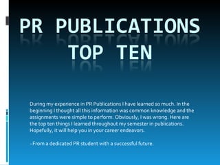 During my experience in PR Publications I have learned so much. In the beginning I thought all this information was common knowledge and the assignments were simple to perform. Obviously, I was wrong. Here are the top ten things I learned throughout my semester in publications. Hopefully, it will help you in your career endeavors. ~From a dedicated PR student with a successful future. 