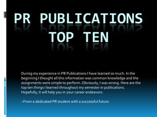 Pr Publications top ten During my experience in PR Publications I have learned so much. In the beginning I thought all this information was common knowledge and the assignments were simple to perform. Obviously, I was wrong. Here are the top ten things I learned throughout my semester in publications. Hopefully, it will help you in your career endeavors. ~From a dedicated PR student with a successful future. 