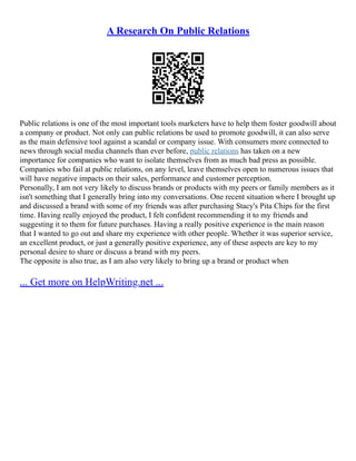 A Research On Public Relations
Public relations is one of the most important tools marketers have to help them foster goodwill about
a company or product. Not only can public relations be used to promote goodwill, it can also serve
as the main defensive tool against a scandal or company issue. With consumers more connected to
news through social media channels than ever before, public relations has taken on a new
importance for companies who want to isolate themselves from as much bad press as possible.
Companies who fail at public relations, on any level, leave themselves open to numerous issues that
will have negative impacts on their sales, performance and customer perception.
Personally, I am not very likely to discuss brands or products with my peers or family members as it
isn't something that I generally bring into my conversations. One recent situation where I brought up
and discussed a brand with some of my friends was after purchasing Stacy's Pita Chips for the first
time. Having really enjoyed the product, I felt confident recommending it to my friends and
suggesting it to them for future purchases. Having a really positive experience is the main reason
that I wanted to go out and share my experience with other people. Whether it was superior service,
an excellent product, or just a generally positive experience, any of these aspects are key to my
personal desire to share or discuss a brand with my peers.
The opposite is also true, as I am also very likely to bring up a brand or product when
... Get more on HelpWriting.net ...
 