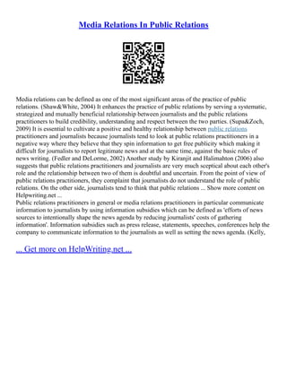Media Relations In Public Relations
Media relations can be defined as one of the most significant areas of the practice of public
relations. (Shaw&White, 2004) It enhances the practice of public relations by serving a systematic,
strategized and mutually beneficial relationship between journalists and the public relations
practitioners to build credibility, understanding and respect between the two parties. (Supa&Zoch,
2009) It is essential to cultivate a positive and healthy relationship between public relations
practitioners and journalists because journalists tend to look at public relations practitioners in a
negative way where they believe that they spin information to get free publicity which making it
difficult for journalists to report legitimate news and at the same time, against the basic rules of
news writing. (Fedler and DeLorme, 2002) Another study by Kiranjit and Halimahton (2006) also
suggests that public relations practitioners and journalists are very much sceptical about each other's
role and the relationship between two of them is doubtful and uncertain. From the point of view of
public relations practitioners, they complaint that journalists do not understand the role of public
relations. On the other side, journalists tend to think that public relations ... Show more content on
Helpwriting.net ...
Public relations practitioners in general or media relations practitioners in particular communicate
information to journalists by using information subsidies which can be defined as 'efforts of news
sources to intentionally shape the news agenda by reducing journalists' costs of gathering
information'. Information subsidies such as press release, statements, speeches, conferences help the
company to communicate information to the journalists as well as setting the news agenda. (Kelly,
... Get more on HelpWriting.net ...
 