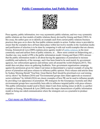 Public Communication And Public Relations
Press agentry, public information, two–way asymmetric public relations, and two–way symmetric
public relations are four models of public relations theory devised by Grunig and Hunt (1983). In
this essay, the author goes on to identify an example each from current public relations business
practices that goes on to show the four public relation models in action. Further stress is provided to
ensure that the examples have all been taken place within last twelve months in the Australian media
and justification of selection is to be done by comparing it with real world examples that are chosen.
Grunig, Sriramesh & Lyra (2009) explains press agentry model of public relations as the most
commonly used and earliest form of public relations, in ... Show more content on Helpwriting.net ...
Another one–way model of PR is the public information model. Grunig and Hunt (1983) stresses
that the public information model is all about having the appearance of journalism to increase
credibility and authority of the message. and it has been found to be used mainly by government
agencies, law enforcement agencies and military units all around the world (Simpson,2015). This
model does not place stress on gathering feedbacks. Non–government organisations campaign
against the permission given for Adani Coal mines in Queensland is a typical example of using the
power of journalism and press releases to influence public opinion. Press releases and articles done
by Sydney Morning Herald "YourVote: Great Barrier Reef should be prioritised over coal mining,
survey shows" by Hasham (2016) and "Environmental groups slam Adani approvals as resources
sector celebrates" by Atfield (2016) are classic examples of how PR can be used to influence people
by providing it an appearance of journalism. PR strategists for the Greenpeace Australia and other
environmental groups have successfully been able to influence targeted public with press releases.
This public information model used to block Adani Coals from starting mines in QLD, is a perfect
example as Grunig, Sriramesh & Lyra (2009) notes the major characterizers of public information
model as being one sided communication where the strategists acts as a journalist to produce
objective
... Get more on HelpWriting.net ...
 
