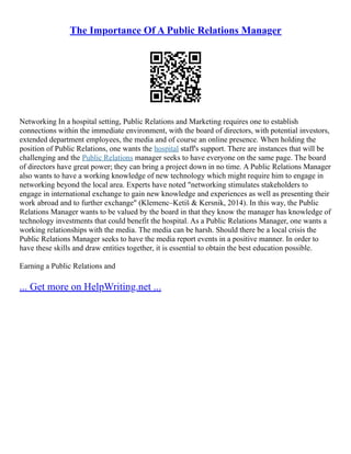 The Importance Of A Public Relations Manager
Networking In a hospital setting, Public Relations and Marketing requires one to establish
connections within the immediate environment, with the board of directors, with potential investors,
extended department employees, the media and of course an online presence. When holding the
position of Public Relations, one wants the hospital staff's support. There are instances that will be
challenging and the Public Relations manager seeks to have everyone on the same page. The board
of directors have great power; they can bring a project down in no time. A Public Relations Manager
also wants to have a working knowledge of new technology which might require him to engage in
networking beyond the local area. Experts have noted "networking stimulates stakeholders to
engage in international exchange to gain new knowledge and experiences as well as presenting their
work abroad and to further exchange" (Klemenc–Ketiš & Kersnik, 2014). In this way, the Public
Relations Manager wants to be valued by the board in that they know the manager has knowledge of
technology investments that could benefit the hospital. As a Public Relations Manager, one wants a
working relationships with the media. The media can be harsh. Should there be a local crisis the
Public Relations Manager seeks to have the media report events in a positive manner. In order to
have these skills and draw entities together, it is essential to obtain the best education possible.
Earning a Public Relations and
... Get more on HelpWriting.net ...
 