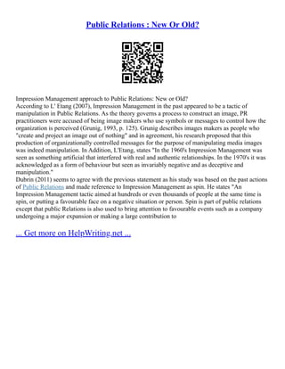 Public Relations : New Or Old?
Impression Management approach to Public Relations: New or Old?
According to L' Etang (2007), Impression Management in the past appeared to be a tactic of
manipulation in Public Relations. As the theory governs a process to construct an image, PR
practitioners were accused of being image makers who use symbols or messages to control how the
organization is perceived (Grunig, 1993, p. 125). Grunig describes images makers as people who
"create and project an image out of nothing" and in agreement, his research proposed that this
production of organizationally controlled messages for the purpose of manipulating media images
was indeed manipulation. In Addition, L'Etang, states "In the 1960's Impression Management was
seen as something artificial that interfered with real and authentic relationships. In the 1970's it was
acknowledged as a form of behaviour but seen as invariably negative and as deceptive and
manipulation."
Dubrin (2011) seems to agree with the previous statement as his study was based on the past actions
of Public Relations and made reference to Impression Management as spin. He states "An
Impression Management tactic aimed at hundreds or even thousands of people at the same time is
spin, or putting a favourable face on a negative situation or person. Spin is part of public relations
except that public Relations is also used to bring attention to favourable events such as a company
undergoing a major expansion or making a large contribution to
... Get more on HelpWriting.net ...
 