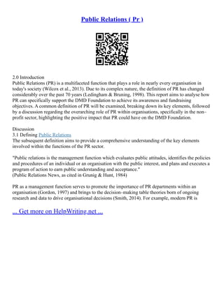 Public Relations ( Pr )
2.0 Introduction
Public Relations (PR) is a multifaceted function that plays a role in nearly every organisation in
today's society (Wilcox et al., 2013). Due to its complex nature, the definition of PR has changed
considerably over the past 70 years (Ledingham & Bruning, 1998). This report aims to analyse how
PR can specifically support the DMD Foundation to achieve its awareness and fundraising
objectives. A common definition of PR will be examined, breaking down its key elements, followed
by a discussion regarding the overarching role of PR within organisations, specifically in the non–
profit sector, highlighting the positive impact that PR could have on the DMD Foundation.
Discussion
3.1 Defining Public Relations
The subsequent definition aims to provide a comprehensive understanding of the key elements
involved within the functions of the PR sector.
"Public relations is the management function which evaluates public attitudes, identifies the policies
and procedures of an individual or an organisation with the public interest, and plans and executes a
program of action to earn public understanding and acceptance."
(Public Relations News, as cited in Grunig & Hunt, 1984)
PR as a management function serves to promote the importance of PR departments within an
organisation (Gordon, 1997) and brings to the decision–making table theories born of ongoing
research and data to drive organisational decisions (Smith, 2014). For example, modern PR is
... Get more on HelpWriting.net ...
 