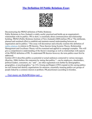 The Definition Of Public Relations Essay
Deconstructing the PRINZ definition of Public Relations
Public Relations in New Zealand is widely useful, practised and builds up an organisation's
relationships with its publics. PR in short, is essentially about communication and relationship
building. PRINZ [Public Relations Institute of New Zealand] (2009) defines PR as "The deliberate,
planned and sustained effort to establish and maintain mutual understanding between an
organisation and its publics." This essay will deconstruct and critically examine this definition of
public relations in relation to PR theories. These theories being Systems Theory, Relationship
Management and Excellence Theory will be examined and applied to campaign examples. This will
give a comprehensive understanding of the theory's meanings as well as relationships with aspects
of the PRINZ definition of PR. To understand PR theories however, the term publics must first be
addressed.
Gordon (2011) describes publics as potential or actual audiences connected to various messages.
(Rawlins, 2006) furthers this statement by stating that publics "...can be employees, shareholders,
political leaders, consumers, etc." and "...are often segmented even further by demographics,
geographics, or psychographics." (p.133). Grunig and Repper (1992) expand on this saying publics
are self formed and identify organisations for attention, essentially meaning publics are groups of
people linked by a common interest or problem. PR practitioners according to (Gordon,
... Get more on HelpWriting.net ...
 
