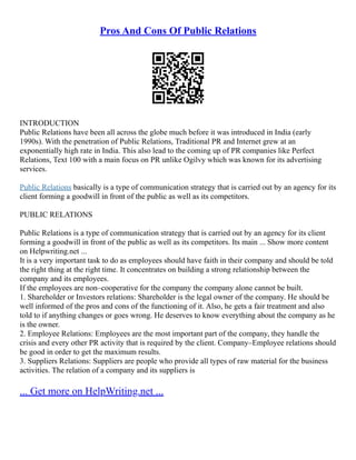 Pros And Cons Of Public Relations
INTRODUCTION
Public Relations have been all across the globe much before it was introduced in India (early
1990s). With the penetration of Public Relations, Traditional PR and Internet grew at an
exponentially high rate in India. This also lead to the coming up of PR companies like Perfect
Relations, Text 100 with a main focus on PR unlike Ogilvy which was known for its advertising
services.
Public Relations basically is a type of communication strategy that is carried out by an agency for its
client forming a goodwill in front of the public as well as its competitors.
PUBLIC RELATIONS
Public Relations is a type of communication strategy that is carried out by an agency for its client
forming a goodwill in front of the public as well as its competitors. Its main ... Show more content
on Helpwriting.net ...
It is a very important task to do as employees should have faith in their company and should be told
the right thing at the right time. It concentrates on building a strong relationship between the
company and its employees.
If the employees are non–cooperative for the company the company alone cannot be built.
1. Shareholder or Investors relations: Shareholder is the legal owner of the company. He should be
well informed of the pros and cons of the functioning of it. Also, he gets a fair treatment and also
told to if anything changes or goes wrong. He deserves to know everything about the company as he
is the owner.
2. Employee Relations: Employees are the most important part of the company, they handle the
crisis and every other PR activity that is required by the client. Company–Employee relations should
be good in order to get the maximum results.
3. Suppliers Relations: Suppliers are people who provide all types of raw material for the business
activities. The relation of a company and its suppliers is
... Get more on HelpWriting.net ...
 