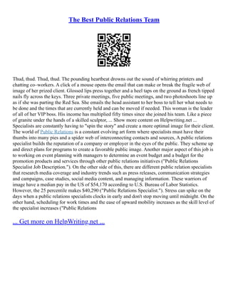The Best Public Relations Team
Thud, thud. Thud, thud. The pounding heartbeat drowns out the sound of whirring printers and
chatting co–workers. A click of a mouse opens the email that can make or break the fragile web of
image of her prized client. Glossed lips press together and a heel taps on the ground as french tipped
nails fly across the keys. Three private meetings, five public meetings, and two photoshoots line up
as if she was parting the Red Sea. She emails the head assistant to her boss to tell her what needs to
be done and the times that are currently held and can be moved if needed. This woman is the leader
of all of her VIP boss. His income has multiplied fifty times since she joined his team. Like a piece
of granite under the hands of a skilled sculptor, ... Show more content on Helpwriting.net ...
Specialists are constantly having to "spin the story" and create a more optimal image for their client.
The world of Public Relations is a constant evolving art form where specialists must have their
thumbs into many pies and a spider web of interconnecting contacts and sources, A public relations
specialist builds the reputation of a company or employer in the eyes of the public. They scheme up
and direct plans for programs to create a favorable public image. Another major aspect of this job is
to working on event planning with managers to determine an event budget and a budget for the
promotion products and services through other public relations initiatives ("Public Relations
Specialist Job Description."). On the other side of this, there are different public relation specialists
that research media coverage and industry trends such as press releases, communication strategies
and campaigns, case studies, social media content, and managing information. These warriors of
image have a median pay in the US of $54,170 according to U.S. Bureau of Labor Statistics.
However, the 25 percentile makes $40,290 ("Public Relations Specialist."). Stress can spike on the
days when a public relations specialists clocks in early and don't stop moving until midnight. On the
other hand, scheduling for work times and the ease of upward mobility increases as the skill level of
the specialist increases ("Public Relations
... Get more on HelpWriting.net ...
 
