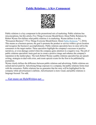Public Relations : A Key Component
Public relations is a key component in the promotional mix of marketing. Public relations has
misconceptions, but this article, Five Things Everyone Should Know About Public Relations by
Robert Wynne first defines what public relations is in marketing. Wynne defines it as the,
"Persuasion Business" ("Five Things Everyone Should Know About Public Relations." 1, 2016).
This means as a business person, the goal is promote the product or service within a given location
and recognize the business's accomplishments. Public relations specialists have to story tell to the
consumers in the target market. These specialists highlight the company's successes to positive
narratives, or even damage control when the company gains attention in a negative way. The job of
public relations specialists' main goal are to create a positive image and enhance the company's
reputation in the market place. The tools Robert Wynne a public relations specialist has are speech
writing, strategies to deal with crisis, and create special events for the firm to be published by
journalists.
Wynne clearly defines the difference between public relations and advertising. Public relations are
earned and not paid for. Advertising brings exposure to a company, but public relations forms trust
with the consumers. Public relations has no guarantee that the story will be highlighted for the
company while advertisement is definite. Advertisement is more visual, and public relations is
language focused. Too add,
... Get more on HelpWriting.net ...
 