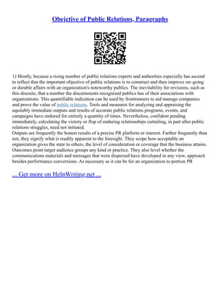 Obejctive of Public Relations, Paragraphs
1) Mostly, because a rising number of public relations experts and authorities especially has ascend
to reflect that the important objective of public relations is to construct and then improve on–going
or durable affairs with an organization's noteworthy publics. The inevitability for revisions, such as
this discrete, that a number the discernments recognized publics has of their associations with
organizations. This quantifiable indication can be used by frontrunners to aid manage companies
and prove the value of public relations. Tools and measures for analyzing and appraising the
equitably immediate outputs and results of accurate public relations programs, events, and
campaigns have endured for entirely a quantity of times. Nevertheless, confident pending
immediately, calculating the victory or flop of enduring relationships curtailing, in part after public
relations struggles, need not initiated.
Outputs are frequently the honest results of a precise PR platform or interest. Farther frequently than
not, they signify what is readily apparent to the foresight. They scope how acceptable an
organization gives the state to others, the level of consideration or coverage that the business attains.
Outcomes point target audience groups any kind or practice. They also level whether the
communications materials and messages that were dispersed have developed in any view, approach
besides performance conversions. As necessary as it can be for an organization to portion PR
... Get more on HelpWriting.net ...
 