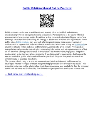 Public Relations Should Not Be Practiced
Public relations can be seen as a deliberate and planned effort to establish and maintain
understanding between an organisation and an audience. Public relations is the key to effective
communication between two parties. In addition to this, communication is the biggest part of how
meanings circulate within our society. Its strategy is determined by values that organize and frame
public ideas. Public relations may also look after the emotions and behaviours of a group of
audience and to support their influence of their attitudes and behaviours. It may use propaganda to
attempt to affect a certain audience and for example, citizens of a given society. Propaganda is
manipulative and persuasive when it gives misleading information as it attempts to cause an affect
on the emotions of the given audience. In many cases, it is hard to break propaganda and public
relation apart as the two have a huge similarity. It has been noted by many critics that because the
two are so similar, public relations should not be practiced. They add that public relation is an
oxymoron and is an unreal possibility.
The purpose of this essay is to provide an overview of public relation and its history and to
investigate whether it helped and helps marginalized populations have a voice in the media. I will
argue that in the past public relations had limited participants and was less helpful than the open and
democratic societies we live in today, that allows more groups to have a voice and to speak out.
... Get more on HelpWriting.net ...
 
