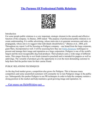 The Purpose Of Professional Public Relations
Introduction
For some people public relations is a very important, strategic element in the smooth and effective
function of the company. As Baines, 2004 stated: "The purpose of professional public relations is to
create understanding. It is unlike advertising, whose main aim is to generate awareness and sales, or
propaganda, whose aim is to suggest what individuals should believe." (Baines et al., 2004, p.6)
Throughout my report I will be focusing on Pedigree company – one brand from the large corporate,
giant Mars, Incorporated as well. I will be assessing how they use Public Relations techniques to
present and manage their image and reputation as a large corporation. Pedigree is one of the world's
largest and the most recognizable dog food producer. Their products carry a wide range of different
tastes. This ranges from dry to wet foods (canned to pouched) and is intended for puppies as well as
adult dogs. The versatile of products give the opportunity to even the most demanding customer to
help them find the perfect taste for their canine friend.
PUBLIC RELATIONS TECHNIQUES
As the dog food market grows, competition also grows for Pedigree. This is because many
competitors and some unsatisfied customers will constantly try to ruin Pedigrees image in the public
eye. Subsequently this pushes Pedigree to use PR techniques in order to help the company sustain a
strong position in the market and help maintain a good growing image and reputation. In
... Get more on HelpWriting.net ...
 