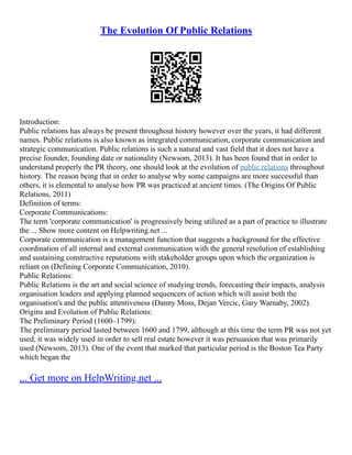 The Evolution Of Public Relations
Introduction:
Public relations has always be present throughout history however over the years, it had different
names. Public relations is also known as integrated communication, corporate communication and
strategic communication. Public relations is such a natural and vast field that it does not have a
precise founder, founding date or nationality (Newsom, 2013). It has been found that in order to
understand properly the PR theory, one should look at the evolution of public relations throughout
history. The reason being that in order to analyse why some campaigns are more successful than
others, it is elemental to analyse how PR was practiced at ancient times. (The Origins Of Public
Relations, 2011)
Definition of terms:
Corporate Communications:
The term 'corporate communication' is progressively being utilized as a part of practice to illustrate
the ... Show more content on Helpwriting.net ...
Corporate communication is a management function that suggests a background for the effective
coordination of all internal and external communication with the general resolution of establishing
and sustaining constructive reputations with stakeholder groups upon which the organization is
reliant on (Defining Corporate Communication, 2010).
Public Relations:
Public Relations is the art and social science of studying trends, forecasting their impacts, analysis
organisation leaders and applying planned sequencers of action which will assist both the
organisation's and the public attentiveness (Danny Moss, Dejan Vercic, Gary Warnaby, 2002).
Origins and Evolution of Public Relations:
The Preliminary Period (1600–1799):
The preliminary period lasted between 1600 and 1799, although at this time the term PR was not yet
used, it was widely used in order to sell real estate however it was persuasion that was primarily
used (Newsom, 2013). One of the event that marked that particular period is the Boston Tea Party
which began the
... Get more on HelpWriting.net ...
 