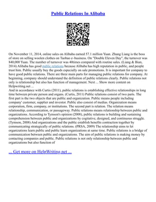 Public Relations In Alibaba
On November 11, 2014, online sales on Alibaba earned 57.1 million Yuan. Zhang Liang is the boss
of store on selling woolen clothes on Taobao e–business. On "Double Eleven Day", the turnover was
840,000 Yuan. The number of turnover was 40times compared with routine sales. (Liang & Bian,
2014) Alibaba has good public relations because Alibaba has high reputation in public, and people
trust him. Public usually buy the goods especially on sale promotions. It is important for company to
have good public relations. There are three main parts for managing public relations for company. At
beginning, company should understand the definition of public relations clearly. Public relations not
only is relationship but also has function of management. Next ... Show more content on
Helpwriting.net ...
And in accordance with Curtis (2011), public relations is establishing effective relationships in long
time between private person and organs. (Curtis, 2011) Public relations consist of two parts. The
first part is the two objects that are public and organization. Public means people including
company' customer, supplier and investor. Public also consist of medias. Organization means
corporation, firm, company, or institutions. The second part is relation. The relation means
relationship, communication, or passageway. Public relations means relationship between public and
organizations. According to Tymson's opinion (2008), public relations is building and sustaining
comprehension between public and organizations by cogitative, designed, and continuous struggle.
(Tymson, 2008) And organizations and the public establish benefits contraction together by
communicating strategically of public relations. (PRSA, 2009) The relationship aims to let
organizations learn public and public learn organizations at same time. Public relations is a bridge of
communication between public and organizations. The aim of public relations is making money by
contacting companies and public. Public relations is not only relationship between public and
organizations but also function of
... Get more on HelpWriting.net ...
 