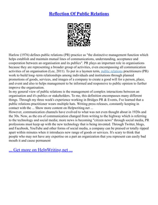 Reflection Of Public Relations
Harlow (1976) defines public relations (PR) practice as "the distinctive management function which
helps establish and maintain mutual lines of communications, understanding, acceptance and
cooperation between an organisation and its publics". PR plays an important role in organisations
because they are representing a broader group of activities, even encompassing all communication
activities of an organisation (Lee, 2011). To put in a laymen term, public relations practitioners (PR)
work to build long–term relationships among individuals and institutions through planned
promotions of goods, services, and images of a company to create a good will for a person, place,
and event and also to helps management to be informed and responsive to public opinion to further
improve the organisation.
In my general view of public relations is the management of complex interactions between an
organisation and it's publics or stakeholders. To me, this definition encompasses many different
things. Through my three week's experience working in Bridges PR & Events, I've learned that a
public relations practitioner wears multiple hats. Writing press releases, constantly keeping in
contact with the ... Show more content on Helpwriting.net ...
However, communication channels have evolved to what was not even thought about in 1920s and
the 30s. Now, as the era of communication changed from writing to the highway which is referring
to the technology and social media; more news is becoming "citizen news" through social media, PR
professions must keep up with the new technology that is being invented. Through Twitter, blogs,
and Facebook, YouTube and other forms of social media, a company can be praised or totally ripped
apart within minutes when it introduces new range of goods or services. It's scary to think that
people who may not have any expertise on a part an organization that you represent can easily bad
mouth it and cause permanent
... Get more on HelpWriting.net ...
 