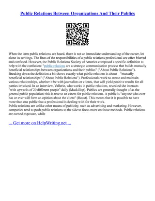 Public Relations Between Organizations And Their Publics
When the term public relations are heard, there is not an immediate understanding of the career, let
alone its writings. The lines of the responsibilities of a public relations professional are often blurred
and confused. However, the Public Relations Society of America composed a specific definition to
help with the confusion: "public relations are a strategic communication process that builds mutually
beneficial relationships between organizations and their publics" ("About Public Relations").
Breaking down the definition a bit shows exactly what public relations is about – "mutually
beneficial relationships" ("About Public Relations"). Professionals work to create and maintain
various relationships, whether it be with journalists or clients, that will yield positive results for all
parties involved. In an interview, Vallerie, who works in public relations, revealed she interacts
"with upwards of 20 different people" daily (Mackillop). Publics are generally thought of as the
general public population; this is true to an extent for public relations. A public is "anyone who ever
has or ever will form an opinion about the client" (Roost). This means that it is possible to have
more than one public that a professional is dealing with for their work.
Public relations are unlike other means of publicity, such as advertising and marketing. However,
companies tend to push public relations to the side to focus more on those methods. Public relations
are earned exposure, while
... Get more on HelpWriting.net ...
 