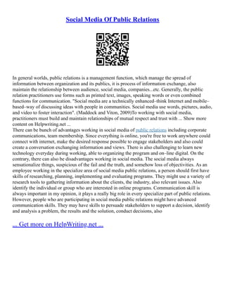Social Media Of Public Relations
In general worlds, public relations is a management function, which manage the spread of
information between organization and its publics, it is process of information exchange, also
maintain the relationship between audience, social media, companies...etc. Generally, the public
relation practitioners use forms such as printed text, images, speaking words or even combined
functions for communication. "Social media are a technically enhanced–think Internet and mobile–
based–way of discussing ideas with people in communities. Social media use words, pictures, audio,
and video to foster interaction". (Maddock and Viton, 2009)To working with social media,
practitioners must build and maintain relationships of mutual respect and trust with ... Show more
content on Helpwriting.net ...
There can be bunch of advantages working in social media of public relations including corporate
communications, team membership. Since everything is online, you're free to work anywhere could
connect with internet, make the desired response possible to engage stakeholders and also could
create a conversation exchanging information and views. There is also challenging to learn new
technology everyday during working, able to organizing the program and on–line digital. On the
contrary, there can also be disadvantages working in social media. The social media always
sensationalize things, suspicious of the fail and the truth, and somehow loss of objectivities. As an
employee working in the specialize area of social media public relations, a person should first have
skills of researching, planning, implementing and evaluating programs. They might use a variety of
research tools to gathering information about the clients, the industry, also relevant issues. Also
identify the individual or group who are interested in online programs. Communication skill is
always important in my opinion, it plays a really big role in every specialize part of public relations.
However, people who are participating in social media public relations might have advanced
communication skills. They may have skills to persuade stakeholders to support a decision, identify
and analysis a problem, the results and the solution, conduct decisions, also
... Get more on HelpWriting.net ...
 